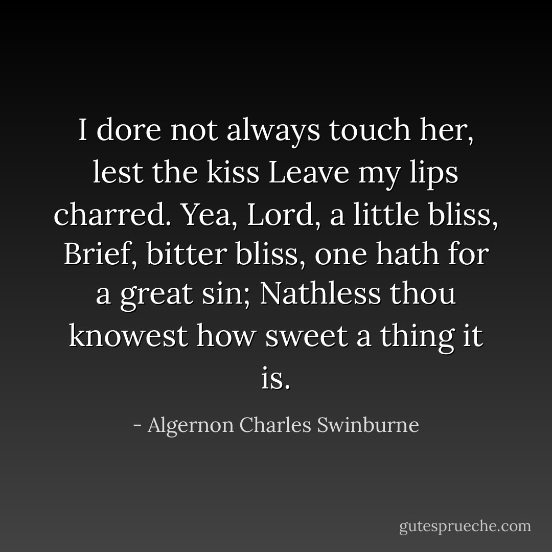 I dore not always touch her, lest the kiss<br />Leave my lips charred. Yea, Lord, a little bliss,<br />Brief, bitter bliss, one hath for a great sin;<br />Nathless thou knowest how sweet a thing it is. - Algernon Charles Swinburne
