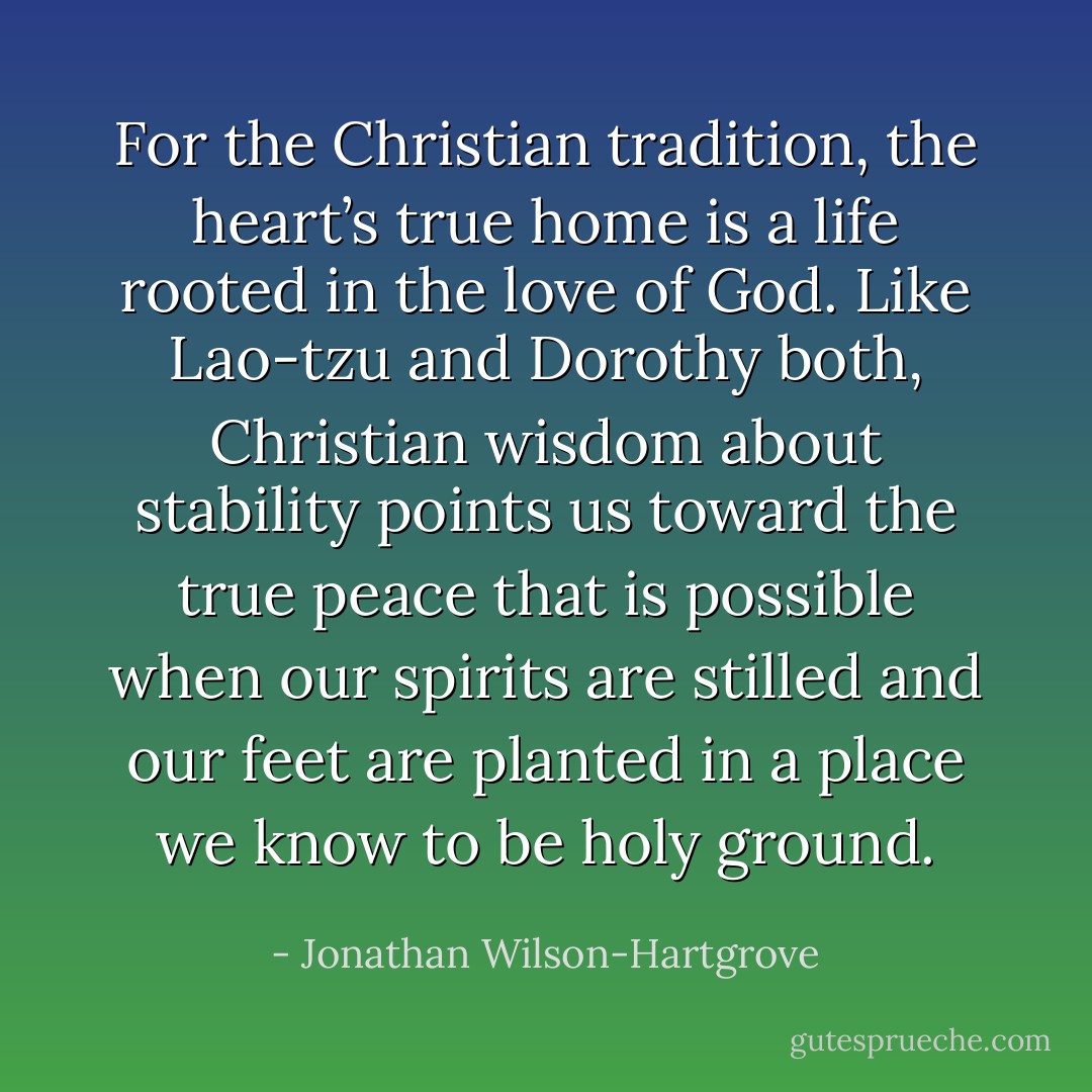For the Christian tradition, the heart’s true home is a life rooted in the love of God. Like Lao-tzu and Dorothy both, Christian wisdom about stability points us toward the true peace that is possible when our spirits are stilled and our feet are planted in a place we know to be holy ground. - Jonathan Wilson-Hartgrove