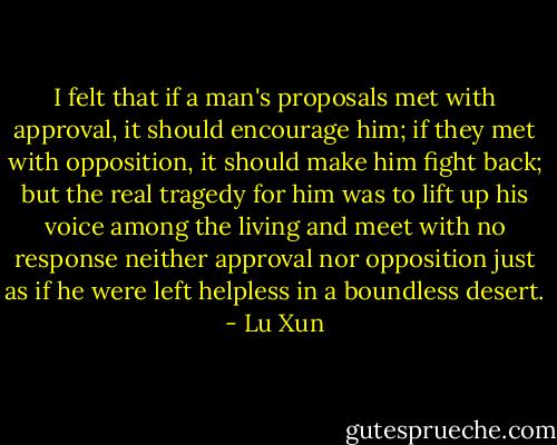 I felt that if a man's proposals met with approval, it should encourage him; if they met with opposition, it should make him fight back; but the real tragedy for him was to lift up his voice among the living and meet with no response neither approval nor opposition just as if he were left helpless in a boundless desert. - Lu Xun