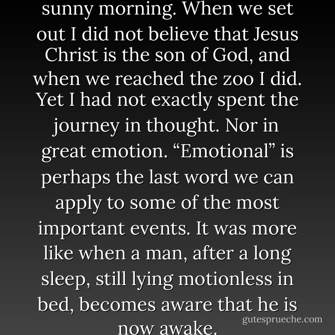 I was driven to Whipsnade one sunny morning. When we set out I did not believe that Jesus Christ is the son of God, and when we reached the zoo I did. Yet I had not exactly spent the journey in thought. Nor in great emotion. “Emotional” is perhaps the last word we can apply to some of the most important events. It was more like when a man, after a long sleep, still lying motionless in bed, becomes aware that he is now awake. - C.S. Lewis