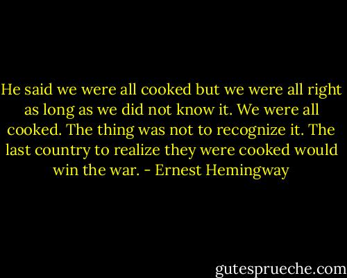 He said we were all cooked but we were all right as long as we did not know it. We were all cooked. The thing was not to recognize it. The last country to realize they were cooked would win the war. - Ernest Hemingway