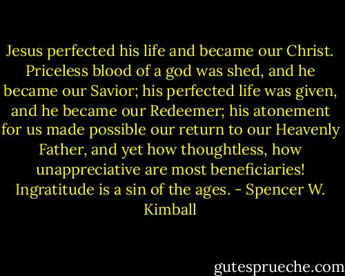 Jesus perfected his life and became our Christ. Priceless blood of a god was shed, and he became our Savior; his perfected life was given, and he became our Redeemer; his atonement for us made possible our return to our Heavenly Father, and yet how thoughtless, how unappreciative are most beneficiaries! Ingratitude is a sin of the ages. - Spencer W. Kimball