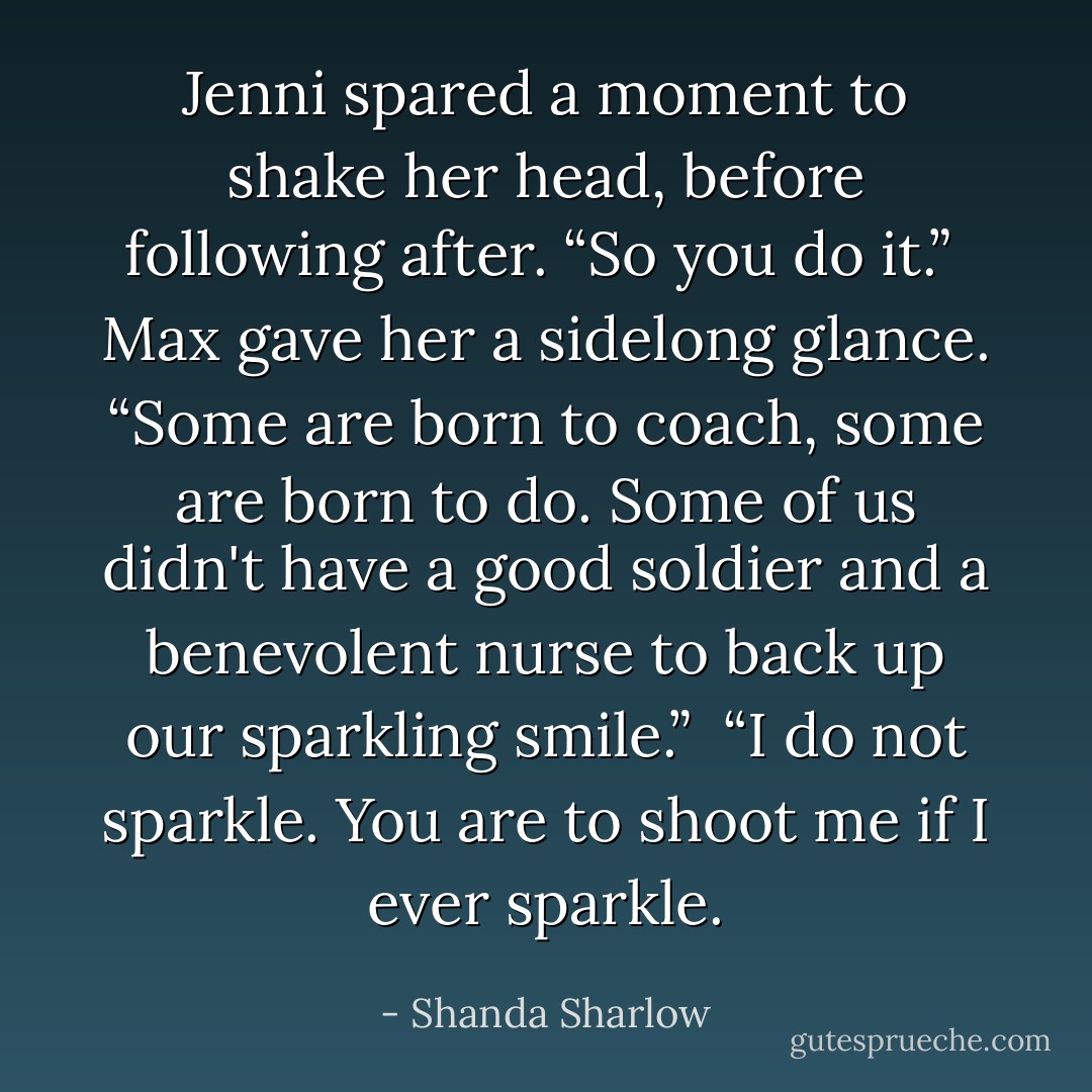 Jenni spared a moment to shake her head, before following after. “So you do it.”<br /><br />Max gave her a sidelong glance. “Some are born to coach, some are born to do. Some of us didn't have a good soldier and a benevolent nurse to back up our sparkling smile.”<br /><br />“I do not sparkle. You are to shoot me if I ever sparkle. - Shanda Sharlow