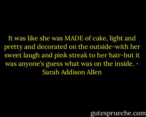 It was like she was MADE of cake, light and pretty and decorated on the outside-with her sweet laugh and pink streak to her hair-but it was anyone's guess what was on the inside. - Sarah Addison Allen