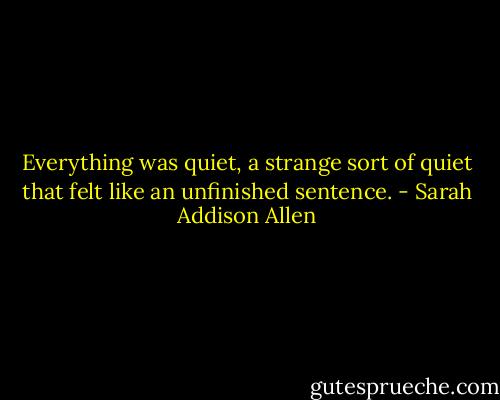 Everything was quiet, a strange sort of quiet that felt like an unfinished sentence. - Sarah Addison Allen