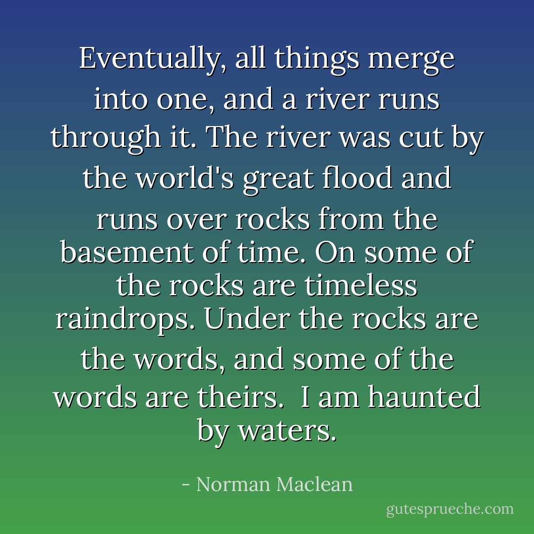Eventually, all things merge into one, and a river runs through it. The river was cut by the world's great flood and runs over rocks from the basement of time. On some of the rocks are timeless raindrops. Under the rocks are the words, and some of the words are theirs. <br />I am haunted by waters. - Norman Maclean