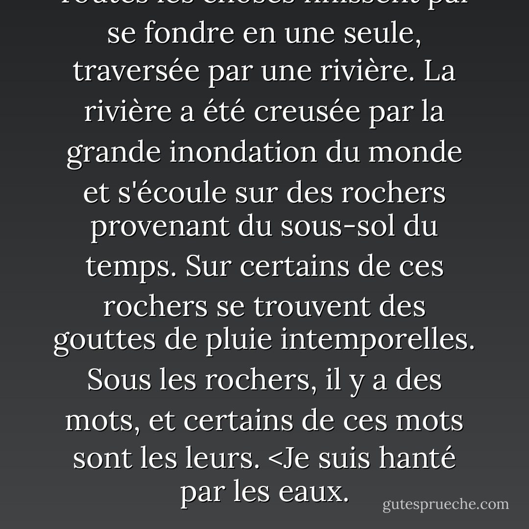 Toutes les choses finissent par se fondre en une seule, traversée par une rivière. La rivière a été creusée par la grande inondation du monde et s'écoule sur des rochers provenant du sous-sol du temps. Sur certains de ces rochers se trouvent des gouttes de pluie intemporelles. Sous les rochers, il y a des mots, et certains de ces mots sont les leurs. <Je suis hanté par les eaux. - Norman Maclean