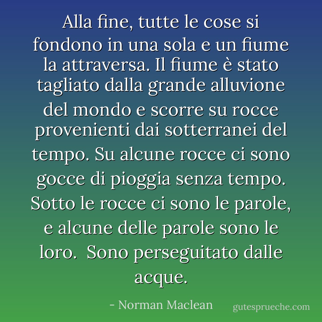 Alla fine, tutte le cose si fondono in una sola e un fiume la attraversa. Il fiume è stato tagliato dalla grande alluvione del mondo e scorre su rocce provenienti dai sotterranei del tempo. Su alcune rocce ci sono gocce di pioggia senza tempo. Sotto le rocce ci sono le parole, e alcune delle parole sono le loro. <br />Sono perseguitato dalle acque. - Norman Maclean