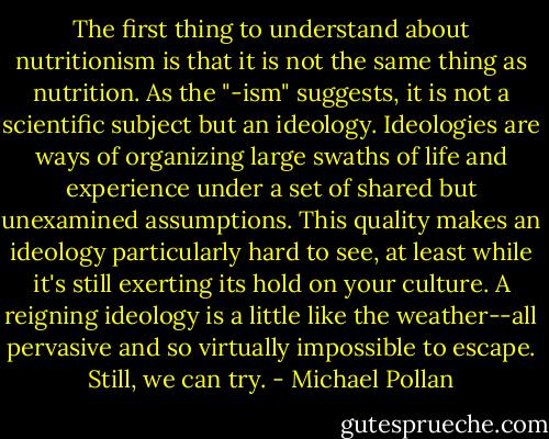 The first thing to understand about nutritionism is that it is not the same thing as nutrition. As the "-ism" suggests, it is not a scientific subject but an ideology. Ideologies are ways of organizing large swaths of life and experience under a set of shared but unexamined assumptions. This quality makes an ideology particularly hard to see, at least while it's still exerting its hold on your culture. A reigning ideology is a little like the weather--all pervasive and so virtually impossible to escape. Still, we can try. - Michael Pollan