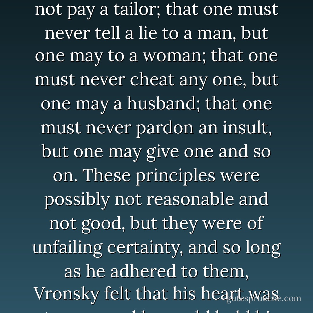 These prin­ciples laid down as in variable rules: that one must pay a card sharper, but need not pay a tailor; that one must never tell a lie to a man, but one may to a woman; that one must never cheat any one, but one may a husband; that one must never pardon an insult, but one may give one and so on. These principles were possibly not reasonable and not good, but they were of unfailing certainty, and so long as he adhered to them, Vronsky felt that his heart was at peace and he could hold his head up. - Leo Tolstoy
