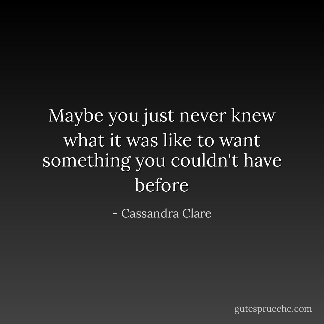 Maybe you just never knew what it was like to want something you couldn't have before - Cassandra Clare