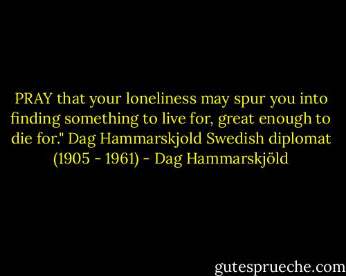 PRAY that your loneliness may spur you into finding something to live for, great enough to die for."<br />Dag Hammarskjold<br />Swedish diplomat (1905 - 1961) - Dag Hammarskjöld