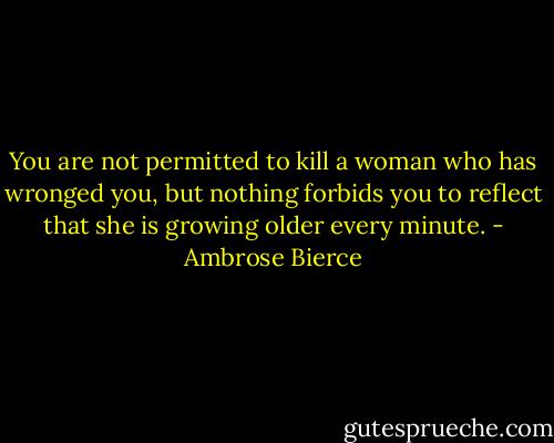 You are not permitted to kill a woman who has wronged you, but nothing forbids you to reflect that she is growing older every minute. - Ambrose Bierce