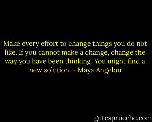 Make every effort to change things you do not like. If you cannot make a change, change the way you have been thinking. You might find a new solution. - Maya Angelou
