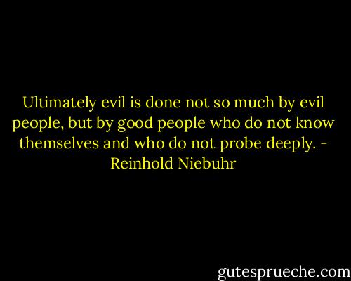 Ultimately evil is done not so much by evil people, but by good people who do not know themselves and who do not probe deeply. - Reinhold Niebuhr