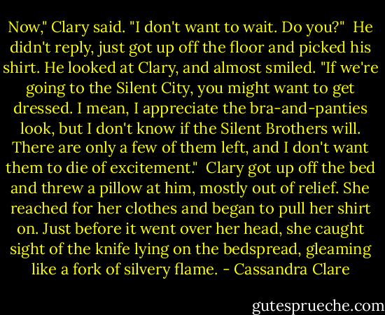 Now," Clary said. "I don't want to wait. Do you?"<br /><br />He didn't reply, just got up off the floor and picked his shirt. He looked at Clary, and almost smiled. "If we're going to the Silent City, you might want to get dressed. I mean, I appreciate the bra-and-panties look, but I don't know if the Silent Brothers will. There are only a few of them left, and I don't want them to die of excitement."<br /><br />Clary got up off the bed and threw a pillow at him, mostly out of relief. She reached for her clothes and began to pull her shirt on. Just before it went over her head, she caught sight of the knife lying on the bedspread, gleaming like a fork of silvery flame. - Cassandra Clare