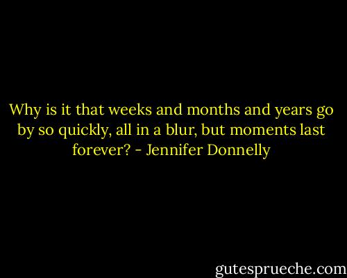 Why is it that weeks and months and years go by so quickly, all in a blur, but moments last forever? - Jennifer Donnelly