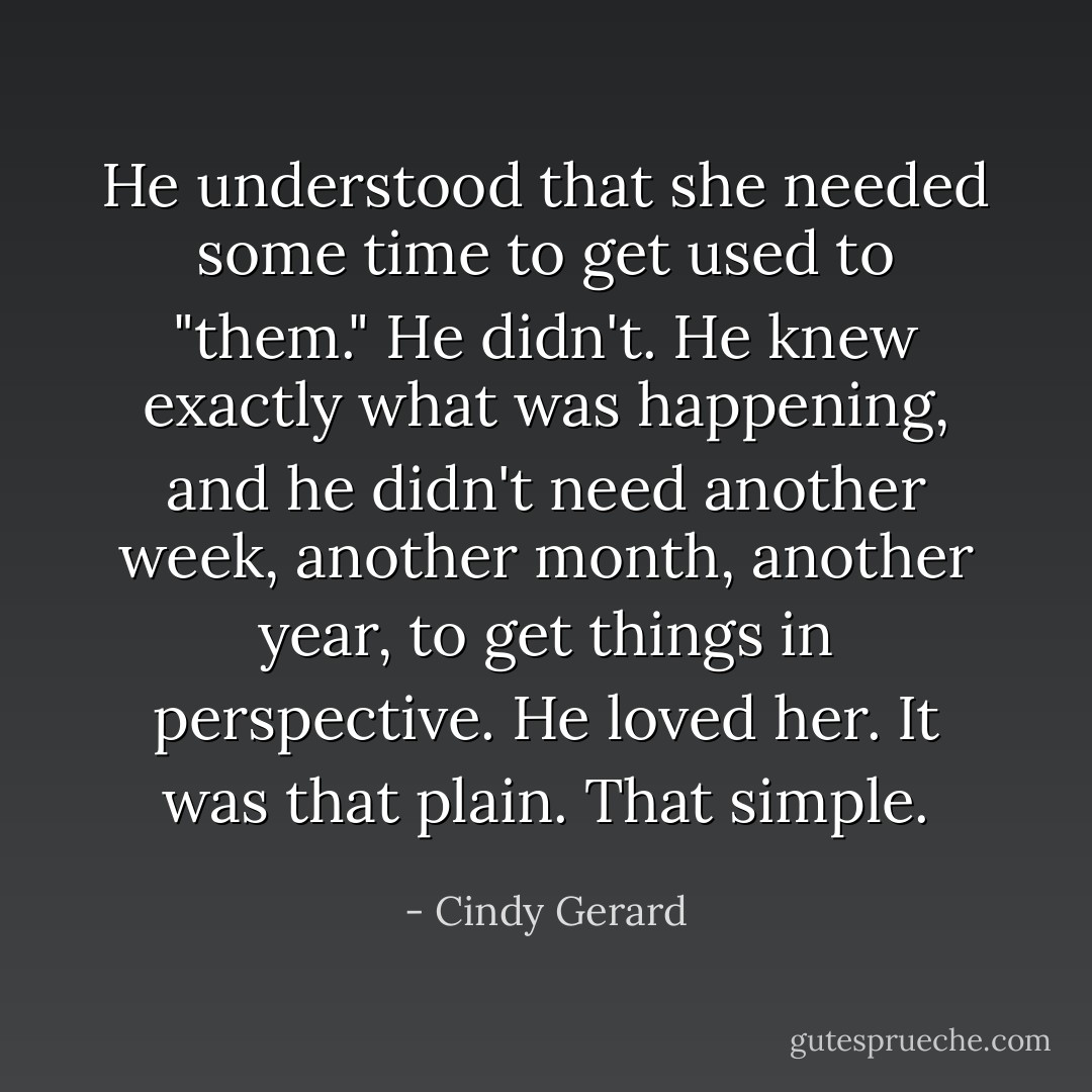 He understood that she needed some time to get used to "them." He didn't. He knew exactly what was happening, and he didn't need another week, another month, another year, to get things in perspective.<br />He loved her. It was that plain. That simple. - Cindy Gerard