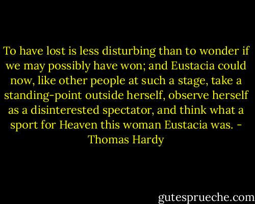 To have lost is less disturbing than to wonder if we may possibly have won; and Eustacia could now, like other people at such a stage, take a standing-point outside herself, observe herself as a disinterested spectator, and think what a sport for Heaven this woman Eustacia was. - Thomas Hardy