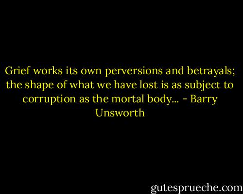 Grief works its own perversions and betrayals; the shape of what we have lost is as subject to corruption as the mortal body... - Barry Unsworth