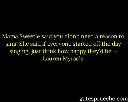 Mama Sweetie said you didn't need a reason to sing. She said if everyone started off the day singing, just think how happy they'd be. - Lauren Myracle