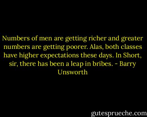 Numbers of men are getting richer and greater numbers are getting poorer. Alas, both classes have higher expectations these days. In Short, sir, there has been a leap in bribes. - Barry Unsworth
