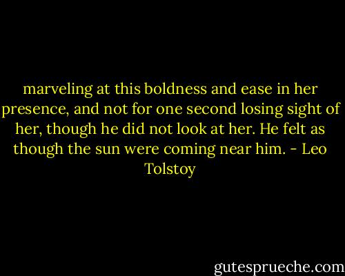 marveling at this boldness and ease in her presence, and not for one second losing sight of her, though he did not look at her. He felt as though the sun were coming near him. - Leo Tolstoy