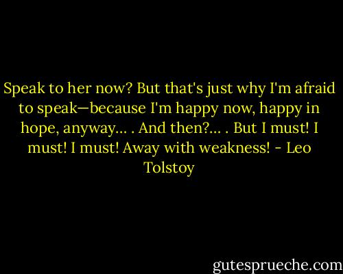 Speak to her now? But that's just why I'm afraid to speak—because I'm happy now, happy in hope, anyway… . And then?… . But I must! I must! I must! Away with weakness! - Leo Tolstoy
