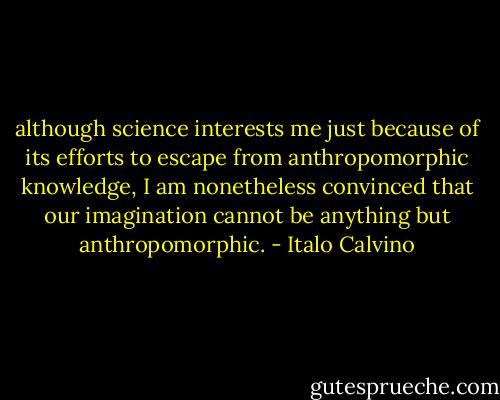although science interests me just because of its efforts to escape from anthropomorphic knowledge, I am nonetheless convinced that our imagination cannot be anything but anthropomorphic. - Italo Calvino