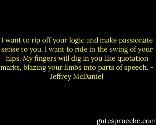 I want to rip off your logic and make passionate sense to you. I want to ride in the swing of your hips. My fingers will dig in you like quotation marks, blazing your limbs into parts of speech. - Jeffrey McDaniel
