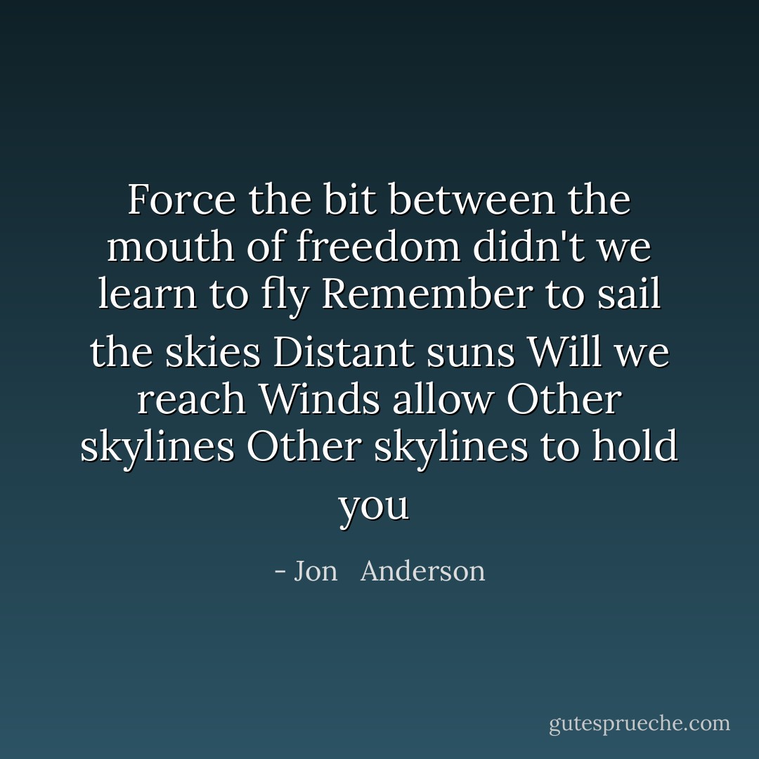 Force the bit between the mouth of freedom didn't we learn to fly<br />Remember to sail the skies<br />Distant suns<br />Will we reach<br />Winds allow<br />Other skylines<br />Other skylines to hold you  - Jon   Anderson