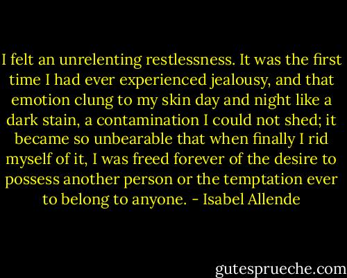 I felt an unrelenting restlessness. It was the first time I had ever experienced jealousy, and that emotion clung to my skin day and night like a dark stain, a contamination I could not shed; it became so unbearable that when finally I rid myself of it, I was freed forever of the desire to possess another person or the temptation ever to belong to anyone. - Isabel Allende
