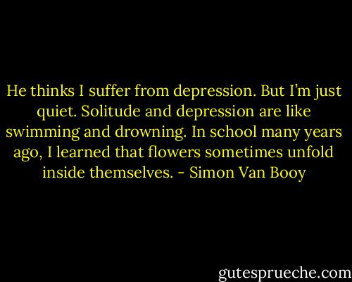 He thinks I suffer from depression. But I’m just quiet. Solitude and depression are like swimming and drowning. In school many years ago, I learned that flowers sometimes unfold inside themselves. - Simon Van Booy