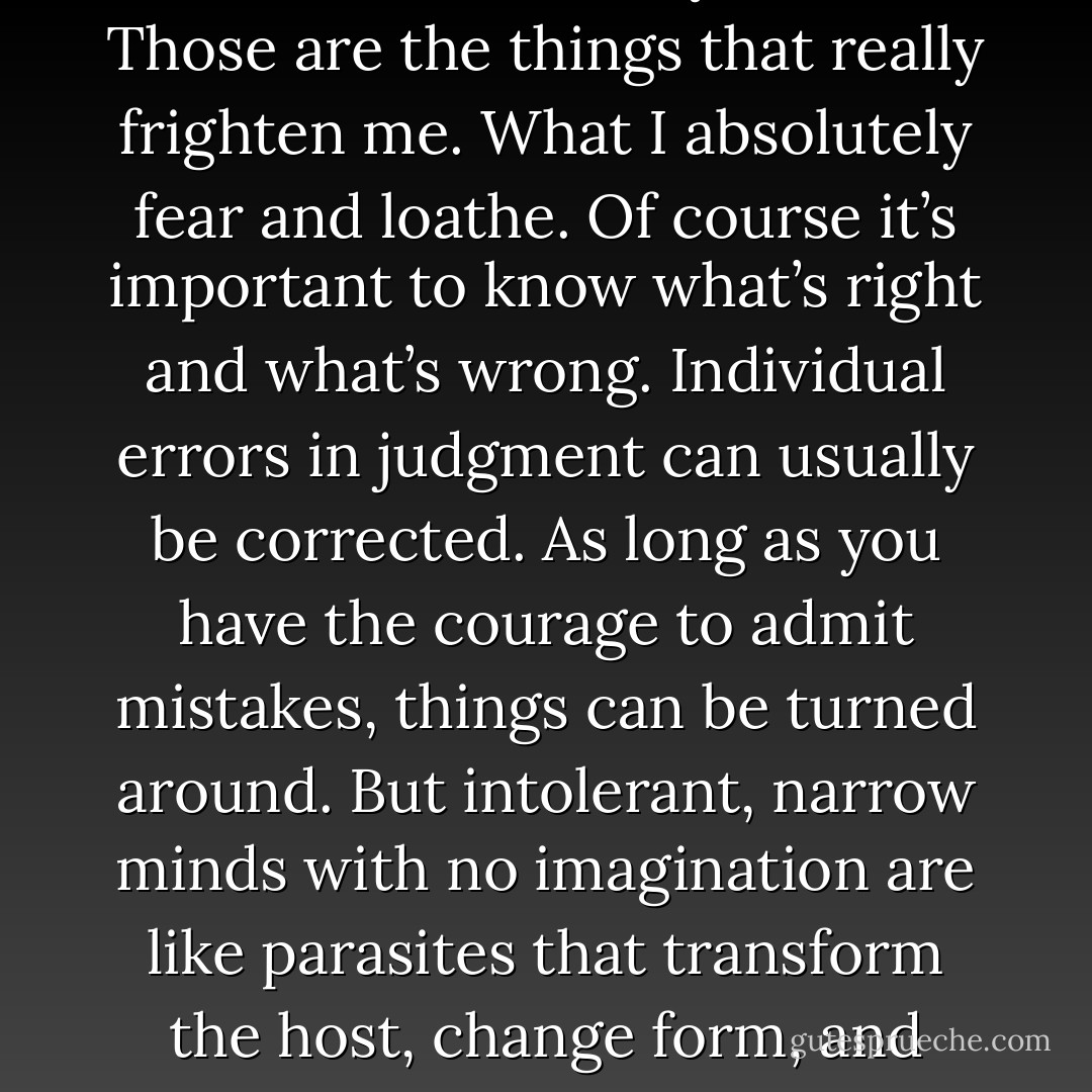 Narrow minds devoid of imagination. Intolerance, theories cut off from reality, empty terminology, usurped ideals, inflexible systems. Those are the things that really frighten me. What I absolutely fear and loathe. Of course it’s important to know what’s right and what’s wrong. Individual errors in judgment can usually be corrected. As long as you have the courage to admit mistakes, things can be turned around. But intolerant, narrow minds with no imagination are like parasites that transform the host, change form, and continue to thrive. They’re a lost cause, and I don’t want anyone like that coming in here. - Haruki Murakami
