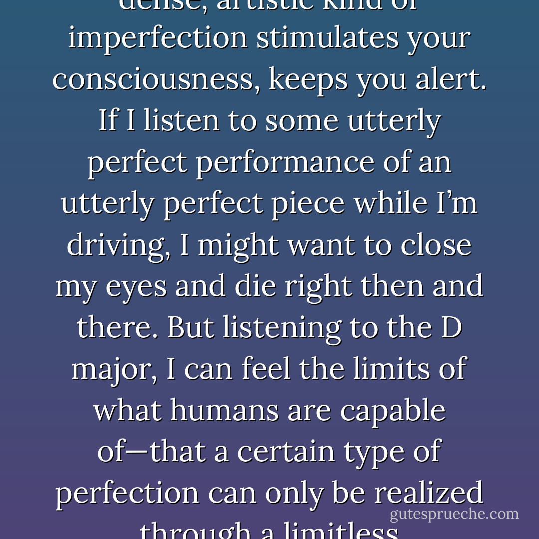That’s why I like to listen to Schubert while I’m driving. Like I said, it’s because all the performances are imperfect. A dense, artistic kind of imperfection stimulates your consciousness, keeps you alert. If I listen to some utterly perfect performance of an utterly perfect piece while I’m driving, I might want to close my eyes and die right then and there. But listening to the D major, I can feel the limits of what humans are capable of—that a certain type of perfection can only be realized through a limitless accumulation of the imperfect. And personally, I find that encouraging. - Haruki Murakami