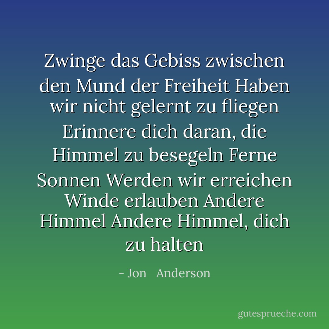 Zwinge das Gebiss zwischen den Mund der Freiheit Haben wir nicht gelernt zu fliegen<br />Erinnere dich daran, die Himmel zu besegeln<br />Ferne Sonnen<br />Werden wir erreichen<br />Winde erlauben<br />Andere Himmel<br />Andere Himmel, dich zu halten - Jon   Anderson<