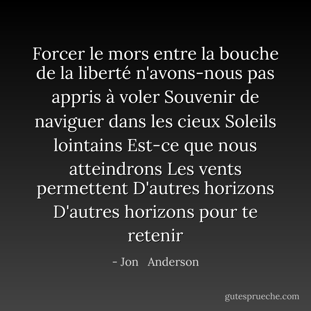 Forcer le mors entre la bouche de la liberté n'avons-nous pas appris à voler<br />Souvenir de naviguer dans les cieux<br />Soleils lointains<br />Est-ce que nous atteindrons<br />Les vents permettent<br />D'autres horizons<br />D'autres horizons pour te retenir - Jon   Anderson