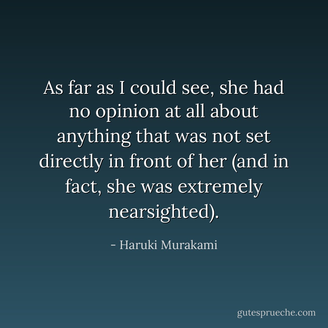 As far as I could see, she had no opinion at all about anything that was not set directly in front of her (and in fact, she was extremely nearsighted). - Haruki Murakami