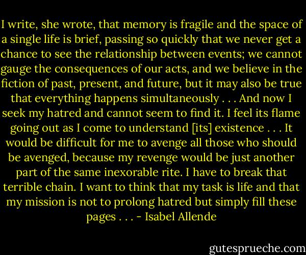 I write, she wrote, that memory is fragile and the space of a single life is brief, passing so quickly that we never get a chance to see the relationship between events; we cannot gauge the consequences of our acts, and we believe in the fiction of past, present, and future, but it may also be true that everything happens simultaneously . . . And now I seek my hatred and cannot seem to find it. I feel its flame going out as I come to understand [its] existence . . . It would be difficult for me to avenge all those who should be avenged, because my revenge would be just another part of the same inexorable rite. I have to break that terrible chain. I want to think that my task is life and that my mission is not to prolong hatred but simply fill these pages . . . - Isabel Allende