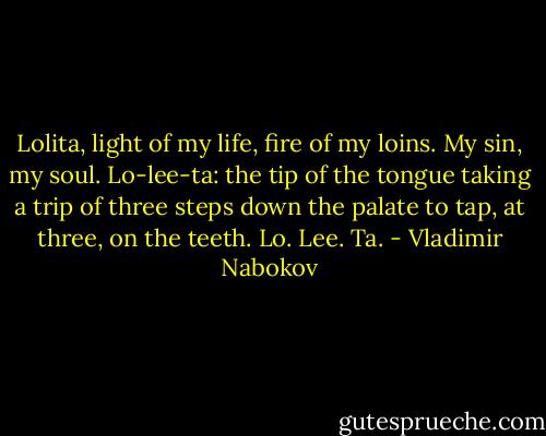 Lolita, light of my life, fire of my loins. My sin, my soul. Lo-lee-ta: the tip of the tongue taking a trip of three steps down the palate to tap, at three, on the teeth. Lo. Lee. Ta. - Vladimir Nabokov