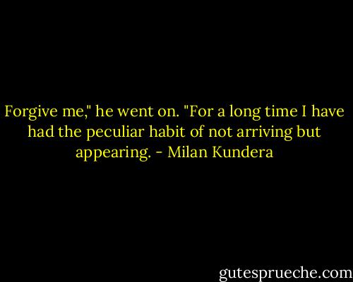 Forgive me," he went on. "For a long time I have had the peculiar habit of not arriving but appearing. - Milan Kundera