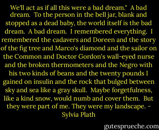 We'll act as if all this were a bad dream."<br /><br />A bad dream.<br /><br />To the person in the bell jar, blank and stopped as a dead baby, the world itself is the bad dream.<br /><br />A bad dream.<br /><br />I remembered everything.<br /><br />I remembered the cadavers and Doreen and the story of the fig tree and Marco's diamond and the sailor on the Common and Doctor Gordon's wall-eyed nurse and the broken thermometers and the Negro with his two kinds of beans and the twenty pounds I gained on insulin and the rock that bulged between sky and sea like a gray skull.<br /><br />Maybe forgetfulness, like a kind snow, would numb and cover them.<br /><br />But they were part of me. They were my landscape. - Sylvia Plath