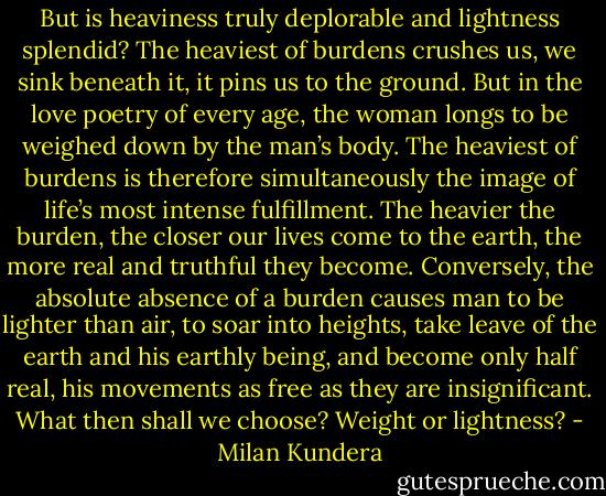 But is heaviness truly deplorable and lightness splendid? The heaviest of burdens crushes us, we sink beneath it, it pins us to the ground. But in the love poetry of every age, the woman longs to be weighed down by the man’s body. The heaviest of burdens is therefore simultaneously the image of life’s most intense fulfillment. The heavier the burden, the closer our lives come to the earth, the more real and truthful they become. Conversely, the absolute absence of a burden causes man to be lighter than air, to soar into heights, take leave of the earth and his earthly being, and become only half real, his movements as free as they are insignificant. What then shall we choose? Weight or lightness? - Milan Kundera