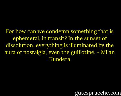 For how can we condemn something that is ephemeral, in transit? In the sunset of dissolution, everything is illuminated by the aura of nostalgia, even the guillotine. - Milan Kundera