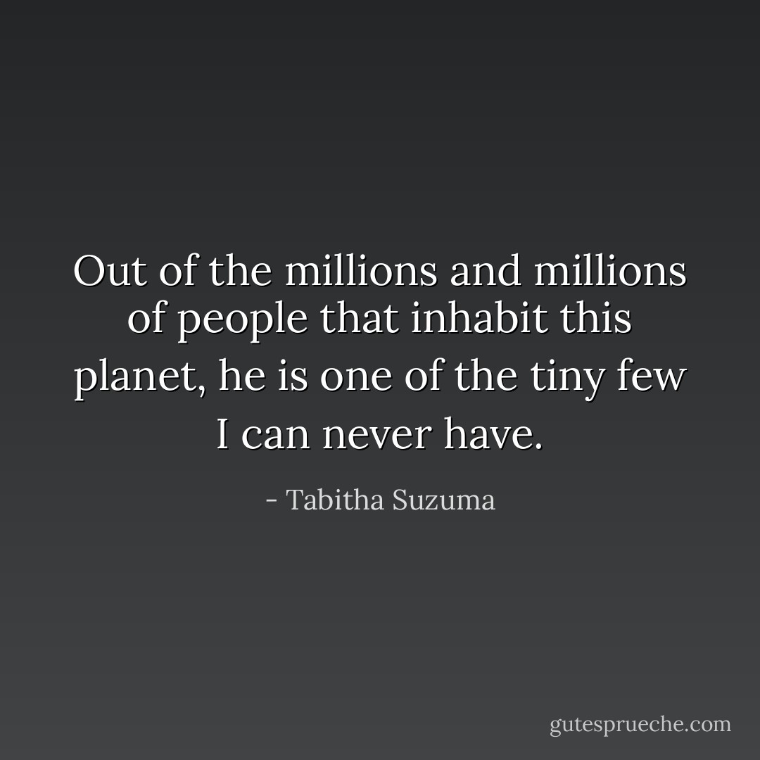 Out of the millions and millions of people that inhabit this planet, he is one of the tiny few I can never have. - Tabitha Suzuma