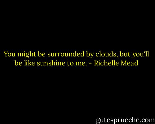 You might be surrounded by clouds, but you'll be like sunshine to me. - Richelle Mead