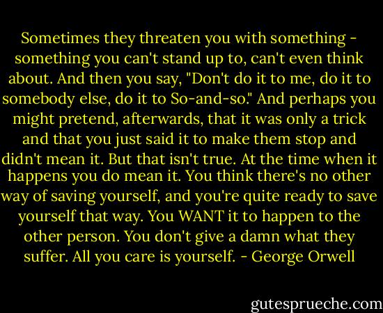 Sometimes they threaten you with something - something you can't stand up to, can't even think about. And then you say, "Don't do it to me, do it to somebody else, do it to So-and-so." And perhaps you might pretend, afterwards, that it was only a trick and that you just said it to make them stop and didn't mean it. But that isn't true. At the time when it happens you do mean it. You think there's no other way of saving yourself, and you're quite ready to save yourself that way. You WANT it to happen to the other person. You don't give a damn what they suffer. All you care is yourself. - George Orwell