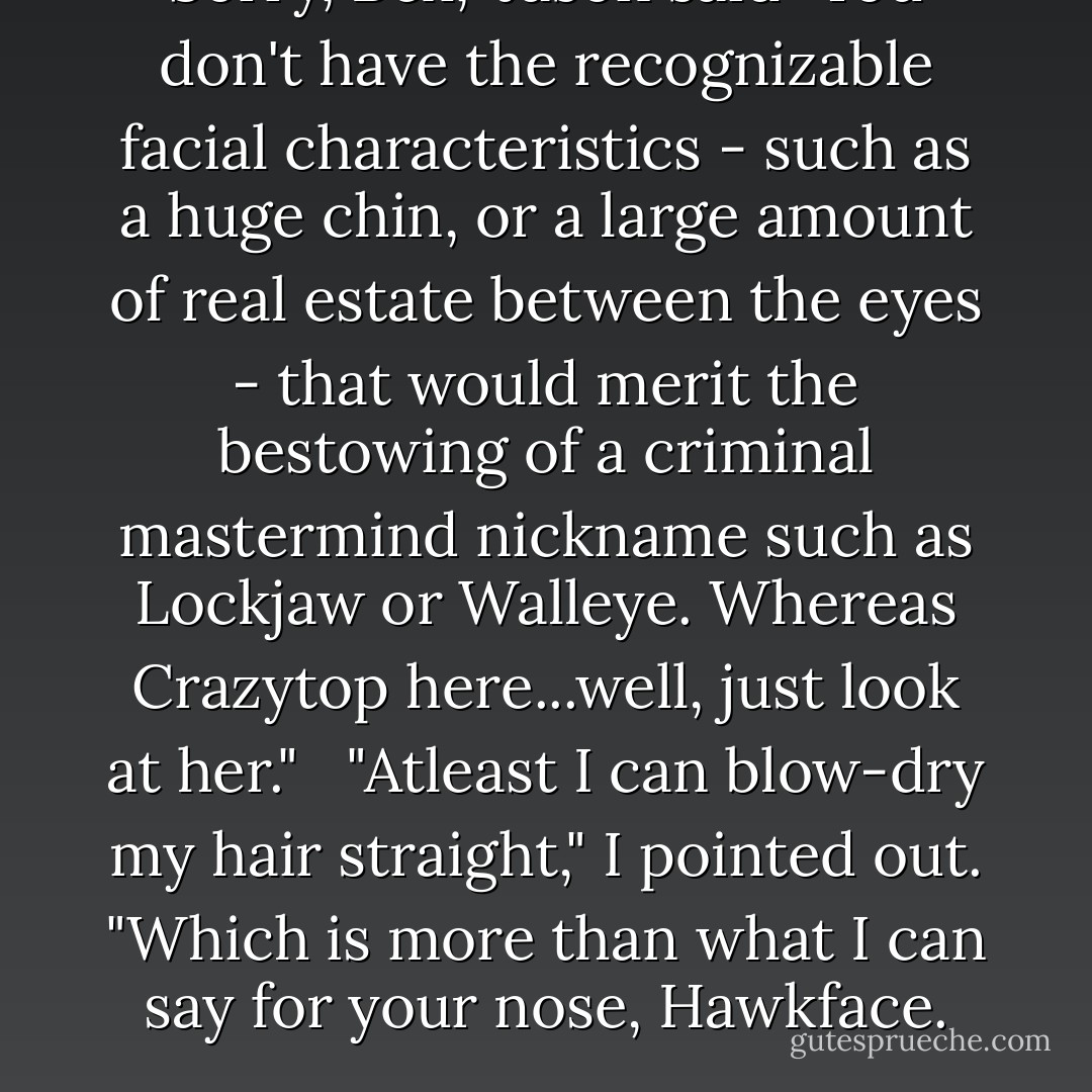 Sorry, Bex," Jason said "You don't have the recognizable facial characteristics - such as a huge chin, or a large amount of real estate between the eyes - that would merit the bestowing of a criminal mastermind nickname such as Lockjaw or Walleye. Whereas Crazytop here...well, just look at her." <br /><br />"Atleast I can blow-dry my hair straight," I pointed out. "Which is more than what I can say for your nose, Hawkface. - Meg Cabot