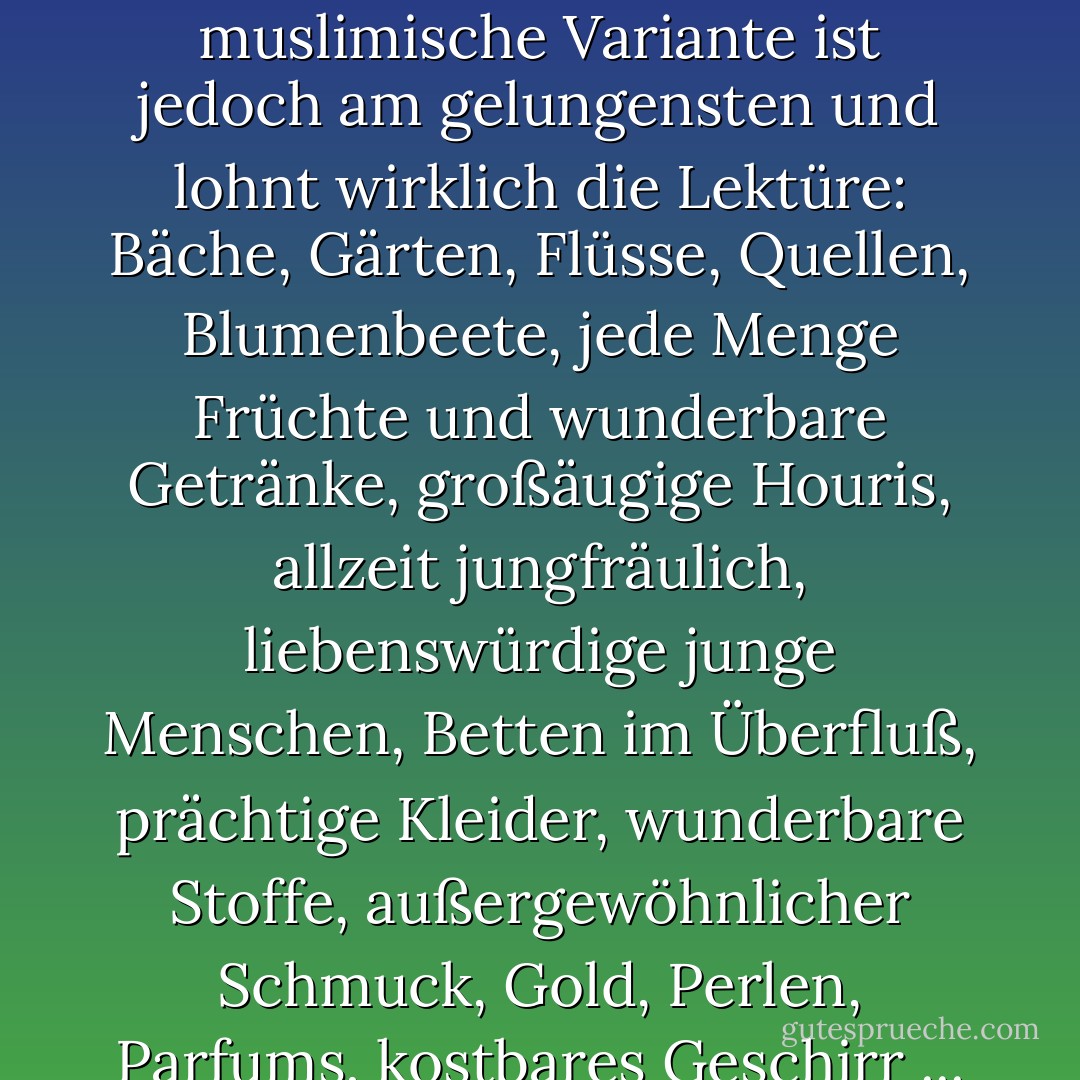 [Über das Paradies:] Die fünf Bücher Mose, die Genesis und der Koran beschäftigen sich eingehend mit dieser hysterischen Geographie. Die muslimische Variante ist jedoch am gelungensten und lohnt wirklich die Lektüre: Bäche, Gärten, Flüsse, Quellen, Blumenbeete, jede Menge Früchte und wunderbare Getränke, großäugige Houris, allzeit jungfräulich, liebenswürdige junge Menschen, Betten im Überfluß, prächtige Kleider, wunderbare Stoffe, außergewöhnlicher Schmuck, Gold, Perlen, Parfums, kostbares Geschirr ... es fehlt nichts in diesem Werbeprospekt des ontologischen Fremdenverkehrsamtes. - Michel Onfray