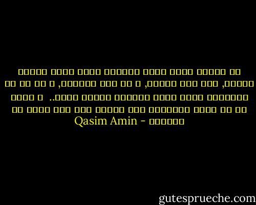 إن اللذة التي تجعل للحياة قيمة<br />ليست حيازة الذهب,<br />ولا شرف النسب,<br />و لا علو المنصب,<br />و لا شئ من الأشياء التي يجري وراءها الناس عادة..<br /><br />و إنما هي أن يكون الانسان قوة عاملة ذات أثر خالد في العالم - Qasim Amin